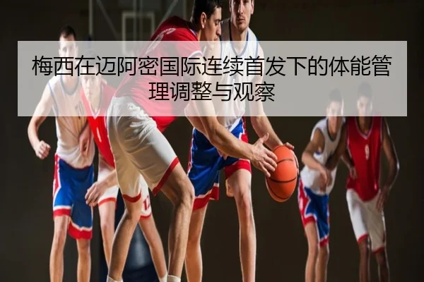 梅西在迈阿密国际连续首发下的体能管理调整与观察